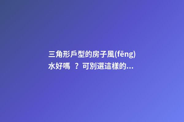 三角形戶型的房子風(fēng)水好嗎？可別選這樣的戶型